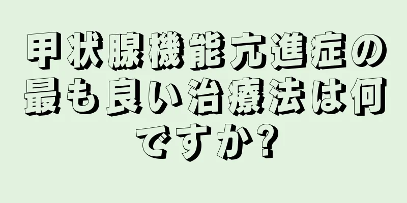 甲状腺機能亢進症の最も良い治療法は何ですか?