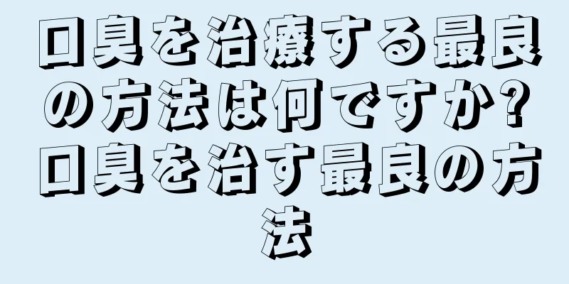 口臭を治療する最良の方法は何ですか?口臭を治す最良の方法