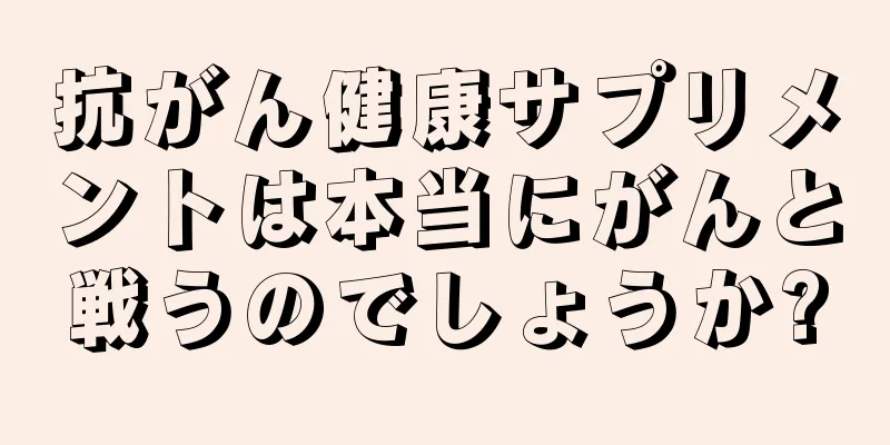 抗がん健康サプリメントは本当にがんと戦うのでしょうか?