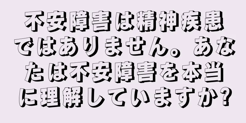 不安障害は精神疾患ではありません。あなたは不安障害を本当に理解していますか?