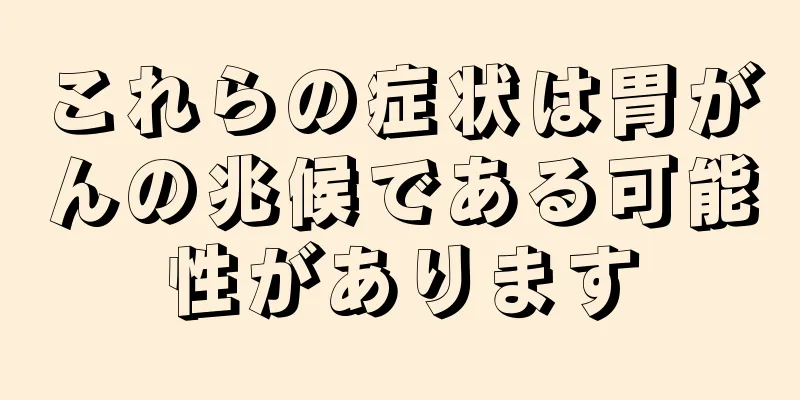 これらの症状は胃がんの兆候である可能性があります