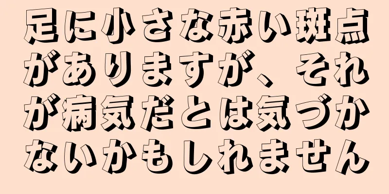 足に小さな赤い斑点がありますが、それが病気だとは気づかないかもしれません