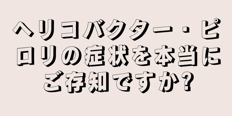 ヘリコバクター・ピロリの症状を本当にご存知ですか?