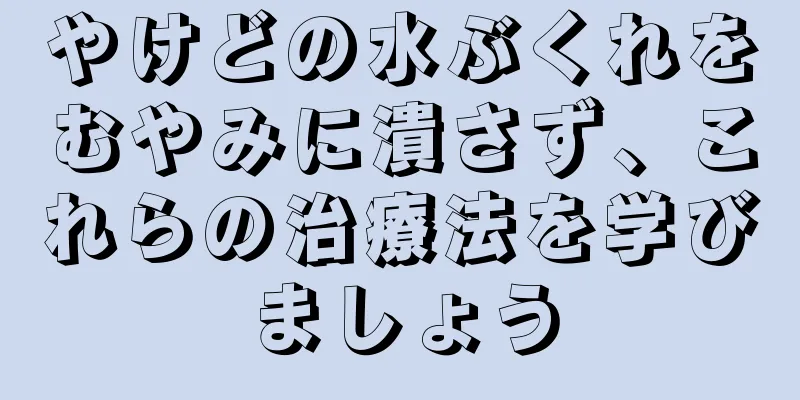 やけどの水ぶくれをむやみに潰さず、これらの治療法を学びましょう