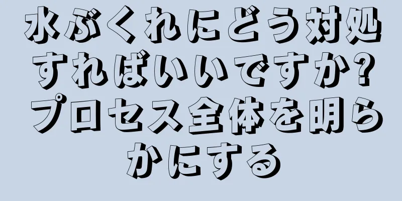 水ぶくれにどう対処すればいいですか?プロセス全体を明らかにする