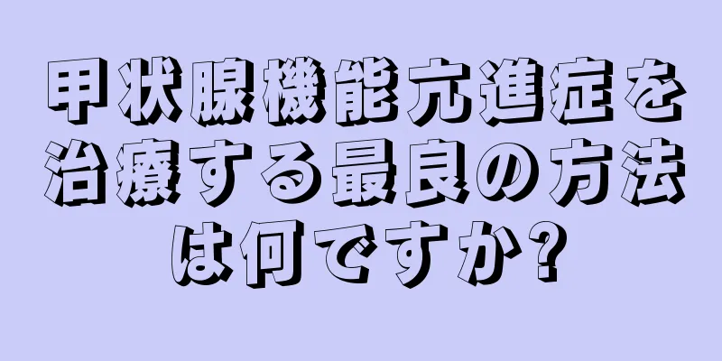 甲状腺機能亢進症を治療する最良の方法は何ですか?