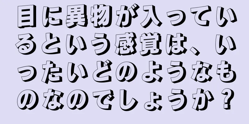 目に異物が入っているという感覚は、いったいどのようなものなのでしょうか？