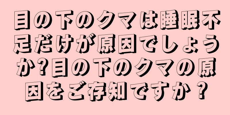 目の下のクマは睡眠不足だけが原因でしょうか?目の下のクマの原因をご存知ですか？