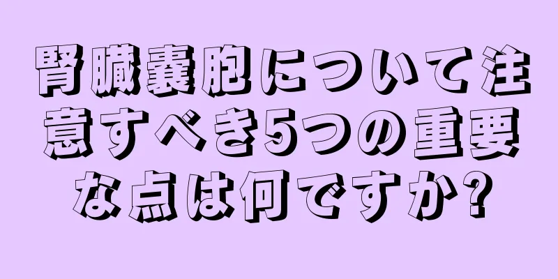 腎臓嚢胞について注意すべき5つの重要な点は何ですか?