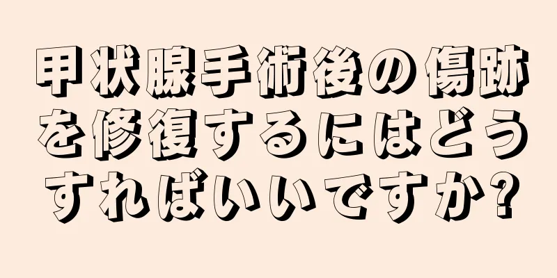 甲状腺手術後の傷跡を修復するにはどうすればいいですか?