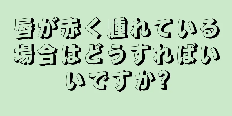 唇が赤く腫れている場合はどうすればいいですか?