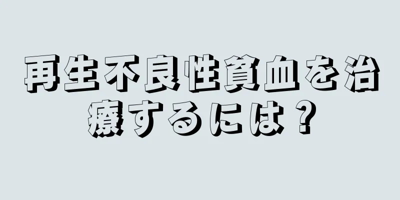 再生不良性貧血を治療するには？