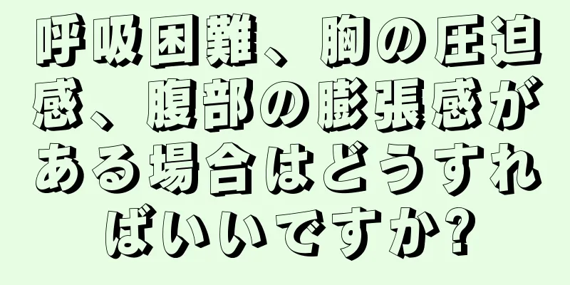 呼吸困難、胸の圧迫感、腹部の膨張感がある場合はどうすればいいですか?