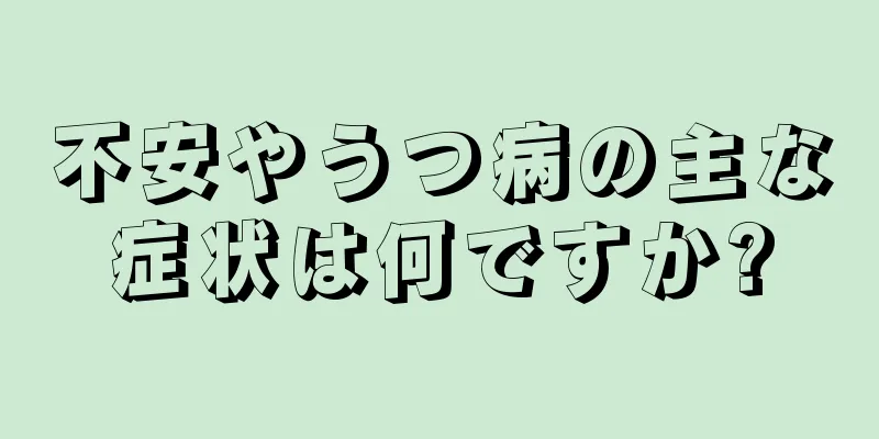 不安やうつ病の主な症状は何ですか?