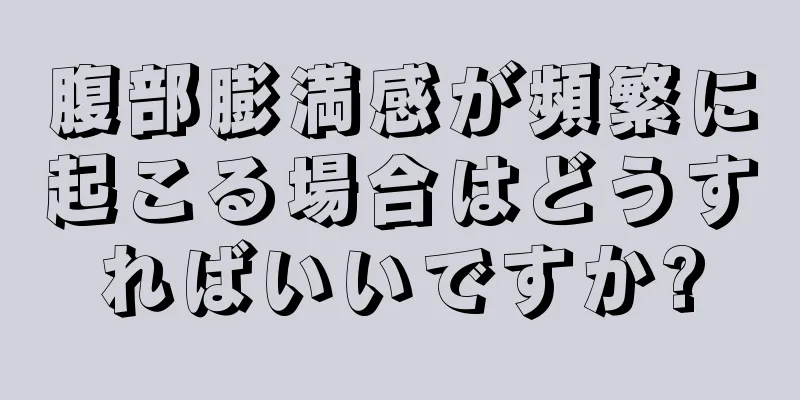 腹部膨満感が頻繁に起こる場合はどうすればいいですか?