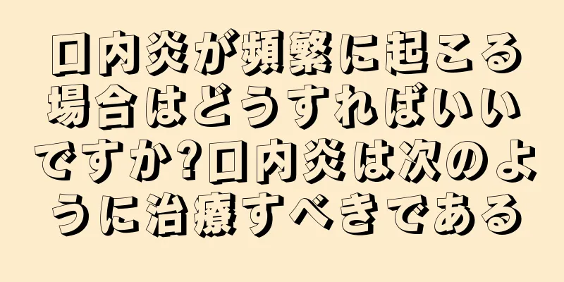 口内炎が頻繁に起こる場合はどうすればいいですか?口内炎は次のように治療すべきである