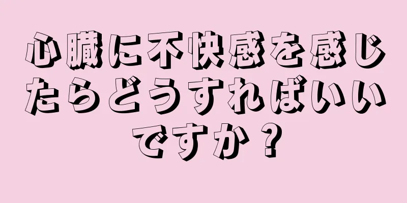 心臓に不快感を感じたらどうすればいいですか？