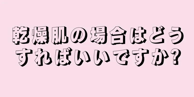 乾燥肌の場合はどうすればいいですか?