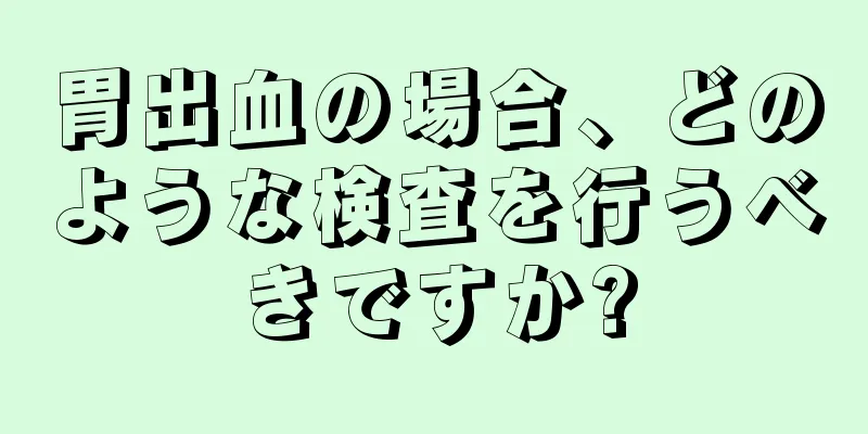 胃出血の場合、どのような検査を行うべきですか?