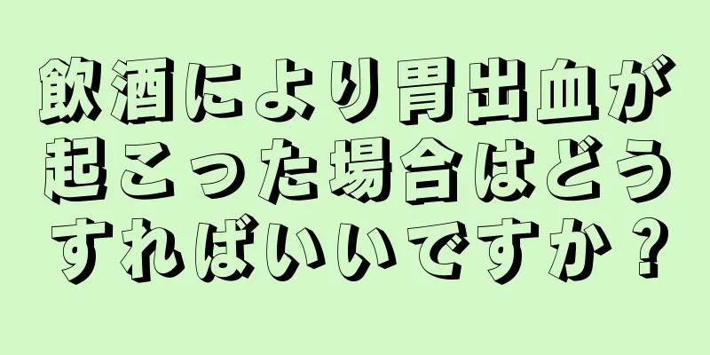 飲酒により胃出血が起こった場合はどうすればいいですか？