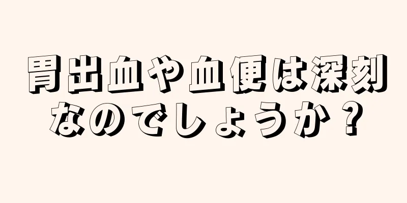 胃出血や血便は深刻なのでしょうか？