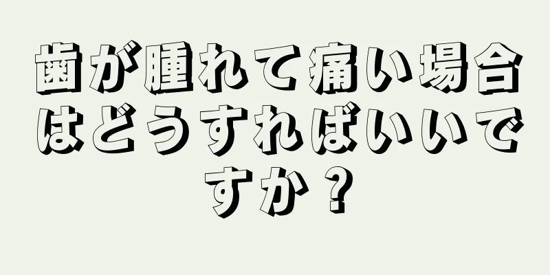 歯が腫れて痛い場合はどうすればいいですか？