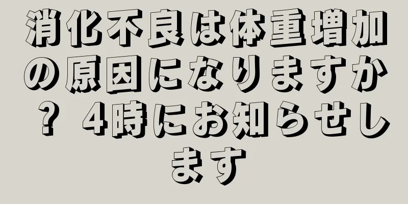 消化不良は体重増加の原因になりますか？ 4時にお知らせします