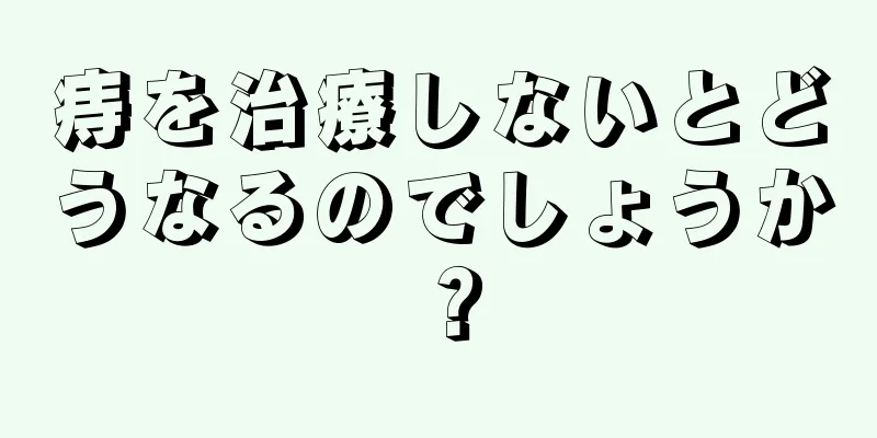 痔を治療しないとどうなるのでしょうか？