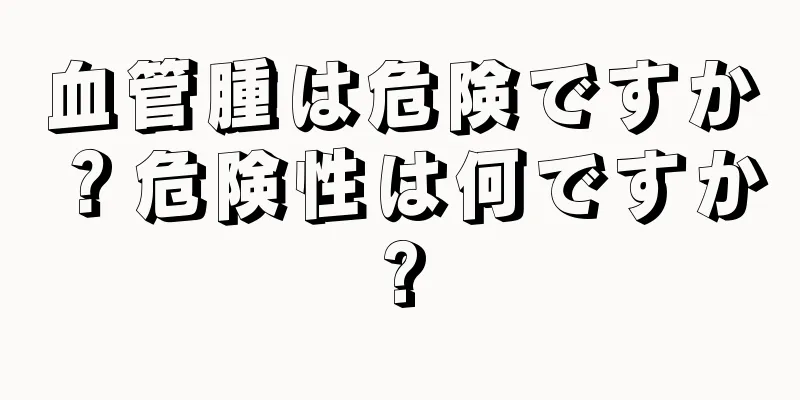 血管腫は危険ですか？危険性は何ですか?