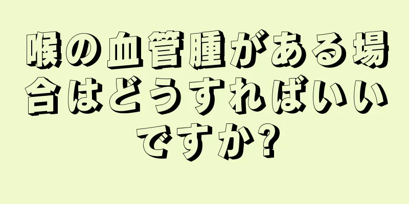 喉の血管腫がある場合はどうすればいいですか?