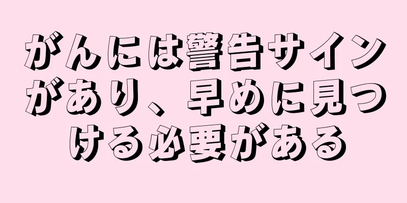 がんには警告サインがあり、早めに見つける必要がある