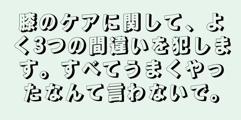 膝のケアに関して、よく3つの間違いを犯します。すべてうまくやったなんて言わないで。