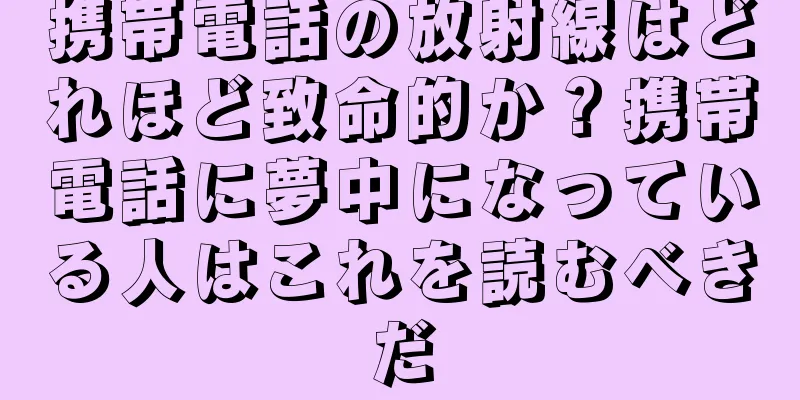 携帯電話の放射線はどれほど致命的か？携帯電話に夢中になっている人はこれを読むべきだ