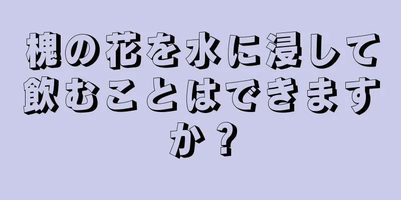 槐の花を水に浸して飲むことはできますか？