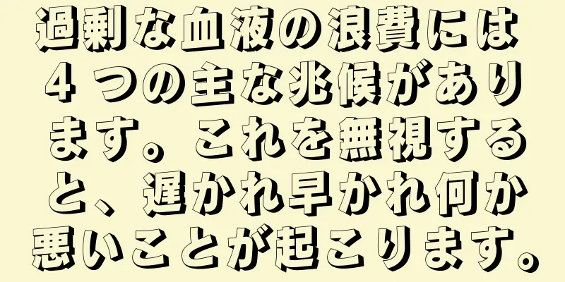 過剰な血液の浪費には 4 つの主な兆候があります。これを無視すると、遅かれ早かれ何か悪いことが起こります。