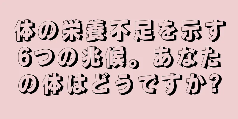 体の栄養不足を示す6つの兆候。あなたの体はどうですか?