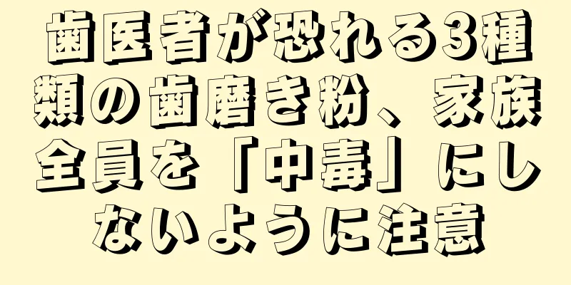 歯医者が恐れる3種類の歯磨き粉、家族全員を「中毒」にしないように注意