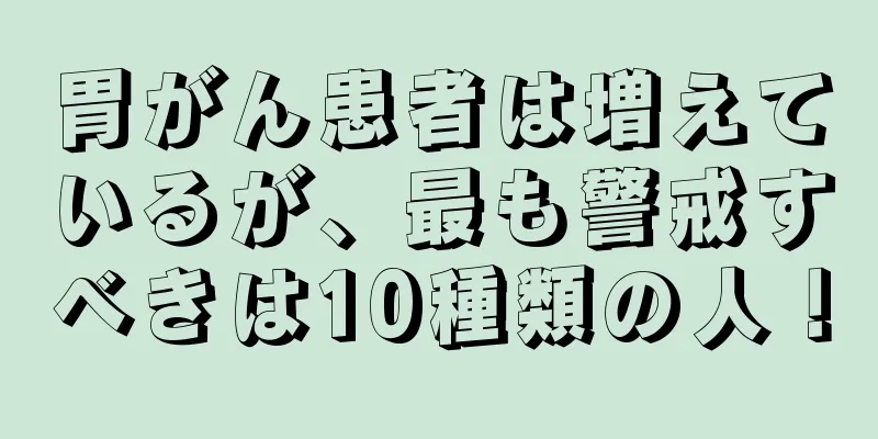 胃がん患者は増えているが、最も警戒すべきは10種類の人！