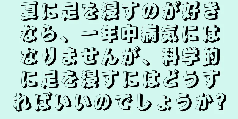 夏に足を浸すのが好きなら、一年中病気にはなりませんが、科学的に足を浸すにはどうすればいいのでしょうか?