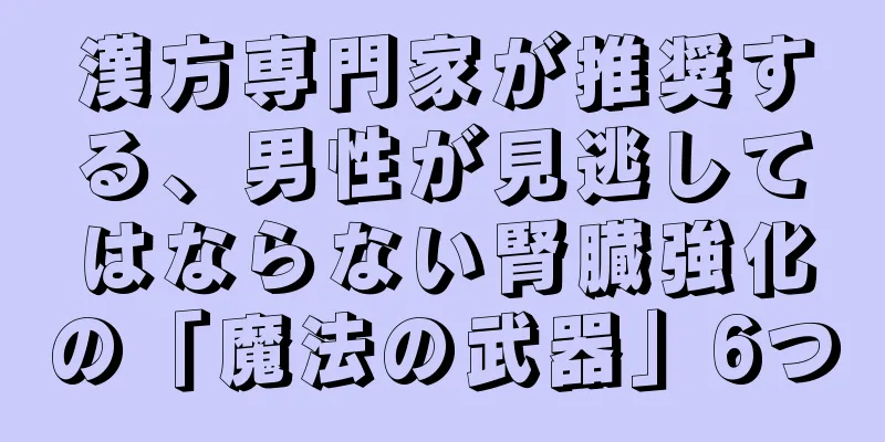 漢方専門家が推奨する、男性が見逃してはならない腎臓強化の「魔法の武器」6つ