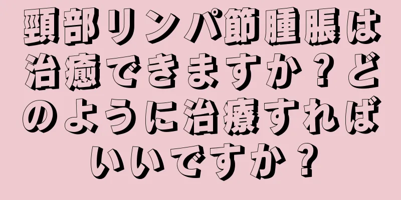 頸部リンパ節腫脹は治癒できますか？どのように治療すればいいですか？