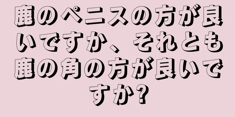 鹿のペニスの方が良いですか、それとも鹿の角の方が良いですか?