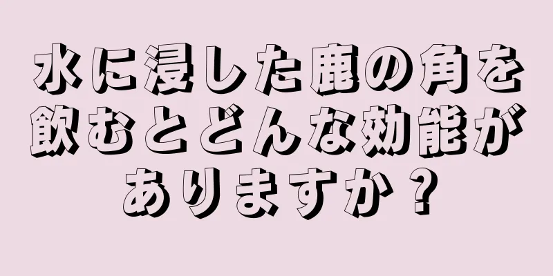 水に浸した鹿の角を飲むとどんな効能がありますか？