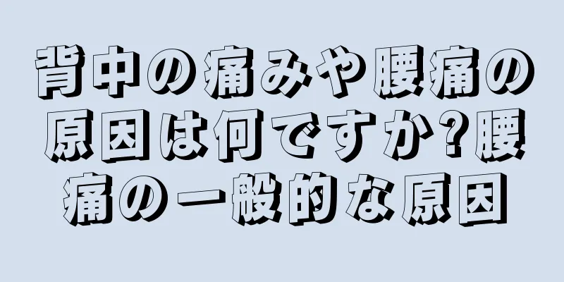 背中の痛みや腰痛の原因は何ですか?腰痛の一般的な原因