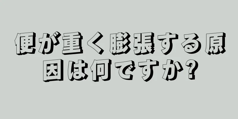 便が重く膨張する原因は何ですか?