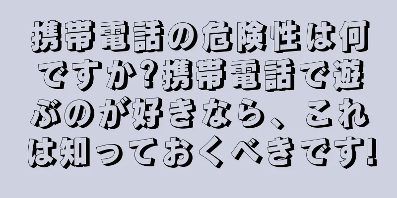 携帯電話の危険性は何ですか?携帯電話で遊ぶのが好きなら、これは知っておくべきです!