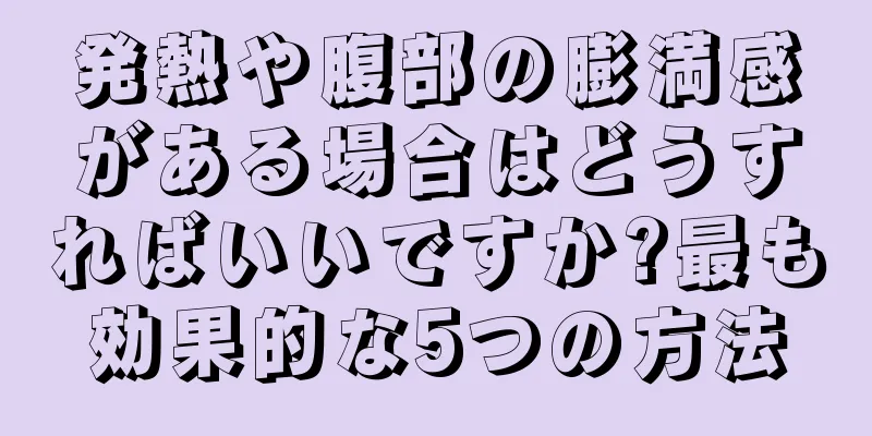 発熱や腹部の膨満感がある場合はどうすればいいですか?最も効果的な5つの方法