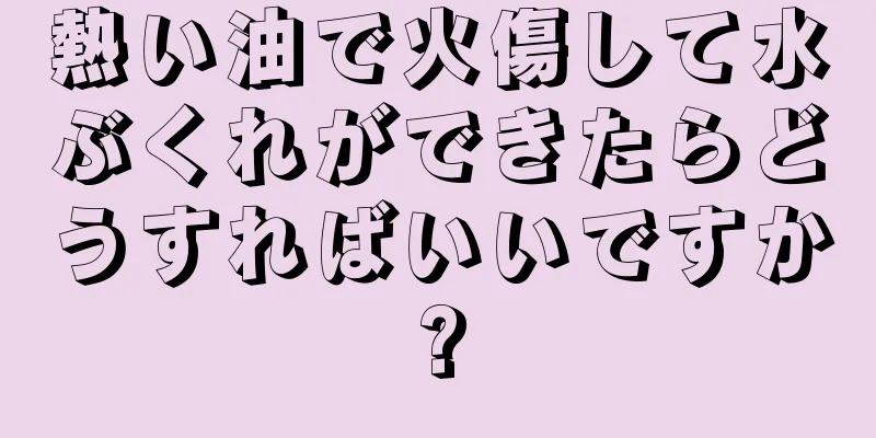 熱い油で火傷して水ぶくれができたらどうすればいいですか?