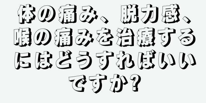 体の痛み、脱力感、喉の痛みを治療するにはどうすればいいですか?