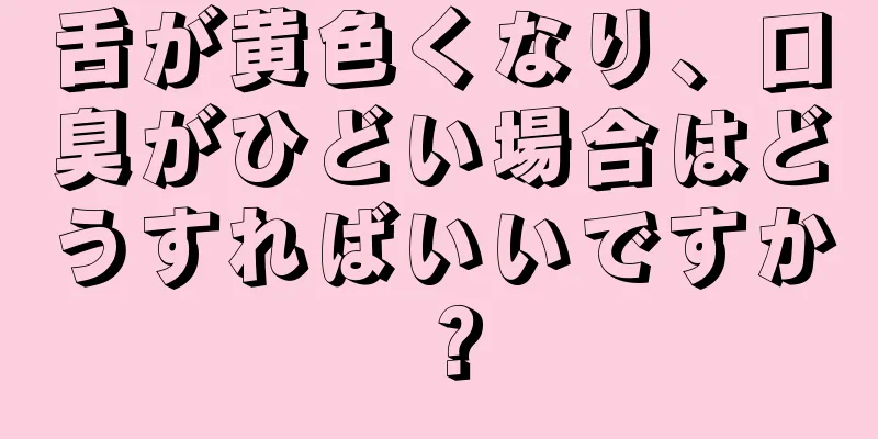 舌が黄色くなり、口臭がひどい場合はどうすればいいですか？